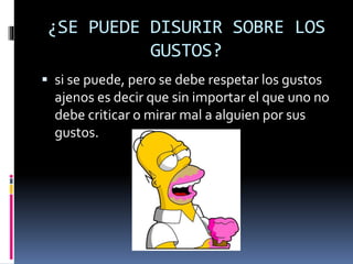 ¿SE PUEDE DISURIR SOBRE LOS
GUSTOS?
 si se puede, pero se debe respetar los gustos
ajenos es decir que sin importar el que uno no
debe criticar o mirar mal a alguien por sus
gustos.
 
