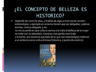 ¿EL CONCEPTO DE BELLEZA ES
HISTORICO?
 depende de como lo veas, si hablas de algo a nivel social, existen
estereotipos, x ejemplo en america tienen que ser delgadas, caderas
anchas, cintura delgada, y asi
no me acuerdo en que cultura vecina a la india la belleza de la mujer
se mide con su obesidad, mientras mas gorda mas linda
x lo tanto, aca tenemos ejemplo de lo que son estereotipos relativos
a un entorno socio-cultural (osea historico, y punto de analicis).
 