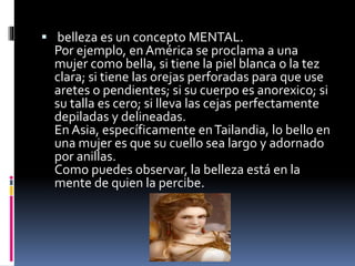  belleza es un concepto MENTAL.
Por ejemplo, en América se proclama a una
mujer como bella, si tiene la piel blanca o la tez
clara; si tiene las orejas perforadas para que use
aretes o pendientes; si su cuerpo es anorexico; si
su talla es cero; si lleva las cejas perfectamente
depiladas y delineadas.
En Asia, específicamente enTailandia, lo bello en
una mujer es que su cuello sea largo y adornado
por anillas.
Como puedes observar, la belleza está en la
mente de quien la percibe.
 