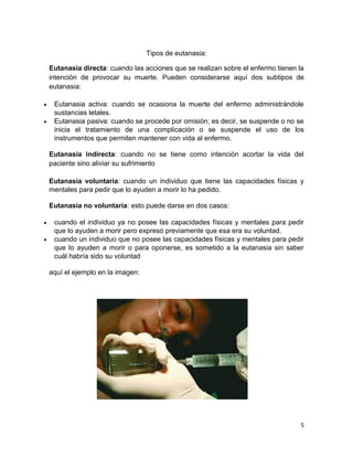 5 
Tipos de eutanasia: Eutanasia directa: cuando las acciones que se realizan sobre el enfermo tienen la intención de provocar su muerte. Pueden considerarse aquí dos subtipos de eutanasia:  Eutanasia activa: cuando se ocasiona la muerte del enfermo administrándole sustancias letales.  Eutanasia pasiva: cuando se procede por omisión; es decir, se suspende o no se inicia el tratamiento de una complicación o se suspende el uso de los instrumentos que permiten mantener con vida al enfermo. Eutanasia indirecta: cuando no se tiene como intención acortar la vida del paciente sino aliviar su sufrimiento Eutanasia voluntaria: cuando un individuo que tiene las capacidades físicas y mentales para pedir que lo ayuden a morir lo ha pedido. Eutanasia no voluntaria: esto puede darse en dos casos:  cuando el individuo ya no posee las capacidades físicas y mentales para pedir que lo ayuden a morir pero expresó previamente que esa era su voluntad.  cuando un individuo que no posee las capacidades físicas y mentales para pedir que lo ayuden a morir o para oponerse, es sometido a la eutanasia sin saber cuál habría sido su voluntad 
aquí el ejemplo en la imagen: 
 