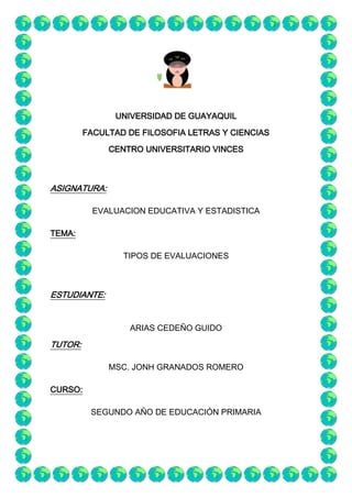 UNIVERSIDAD DE GUAYAQUIL
         FACULTAD DE FILOSOFIA LETRAS Y CIENCIAS

              CENTRO UNIVERSITARIO VINCES



ASIGNATURA:

           EVALUACION EDUCATIVA Y ESTADISTICA

TEMA:

                 TIPOS DE EVALUACIONES



ESTUDIANTE:


                  ARIAS CEDEÑO GUIDO

TUTOR:

              MSC. JONH GRANADOS ROMERO

CURSO:

          SEGUNDO AÑO DE EDUCACIÓN PRIMARIA
 