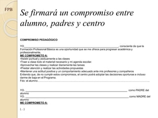 Se firmará un compromiso entre
alumno, padres y centro
FPB
COMPROMISO PEDAGÓGICO
YO_________________________________________________________________, consciente de que la
Formación Profesional Básica es una oportunidad que se me ofrece para progresar académica y
profesionalmente,
ME COMPROMETO A:
•Asistir puntual y asiduamente a las clases
•Traer a clase todo el material necesario y mi agenda escolar.
•Aprovechar las clases y realizar diariamente las tareas
•Prestar atención y realizar las actividades propuestas
•Mantener una actitud positiva y un comportamiento adecuado ante mis profesores y compañeros
Entiendo que, de no cumplir estos compromisos, el centro podrá adoptar las decisiones oportunas e incluso
darme de baja en el Programa.
Fdo: el alumno………………………………………………………………………………………………………………..
YO, ______________________________________________________________________ como PADRE del
alumno
YO, _______________________________________________________________________ como MADRE del
alumno
ME COMPROMETO A:
(…)
 