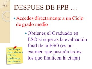 Accedes directamente a un Ciclo
de grado medio
DESPUES DE FPB …FPB
Para los que
están ahora en
FPB, las
condiciones
son distintas
Obtienes el Graduado en
ESO si superas la evaluación
final de la ESO (es un
examen que pasarán todos
los que finalicen la etapa)
 