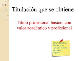 Titulación que se obtiene
◦Título profesional básico, con
valor académico y profesional
FPB
No es el título de
la ESO, pero
equivale al mismo
en ciertos
aspectos
 