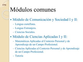 Módulos comunes
 Módulo de Comunicación y Sociedad I y II:
- Lengua castellana.
- Lengua Extranjera.
- Ciencias Sociales.
 Módulo de Ciencias Aplicadas I y II:
- Matemáticas Aplicadas al Contexto Personal y de
Aprendizaje de un Campo Profesional.
- Ciencias Aplicadas al Contexto Personal y de Aprendizaje
de un Campo Profesional.
- Tutoría
FPB
 