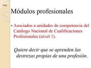 Módulos profesionales
 Asociados a unidades de competencia del
Catálogo Nacional de Cualificaciones
Profesionales (nivel 1).
Quiere decir que se aprenden las
destrezas propias de una profesión.
FPB
 