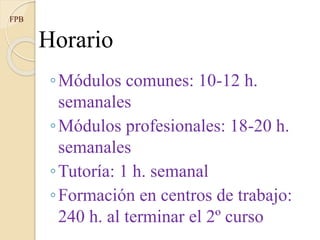 Horario
◦Módulos comunes: 10-12 h.
semanales
◦Módulos profesionales: 18-20 h.
semanales
◦Tutoría: 1 h. semanal
◦Formación en centros de trabajo:
240 h. al terminar el 2º curso
FPB
 