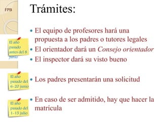Antes del
23 mayo
FPB
Del 29
mayo al
12 junio
Del 7 al
14 julio
Trámites:
 El equipo de profesores hará una
propuesta a los padres o tutores legales
 El orientador dará un Consejo orientador
 El inspector dará su visto bueno
 Los padres presentarán una solicitud
 En caso de ser admitido, hay que hacer la
matrícula
 