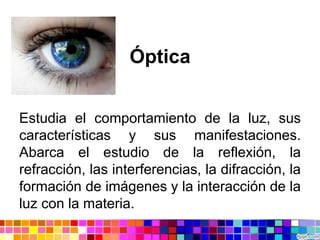 Óptica
Estudia el comportamiento de la luz, sus
características y sus manifestaciones.
Abarca el estudio de la reflexión, la
refracción, las interferencias, la difracción, la
formación de imágenes y la interacción de la
luz con la materia.
 