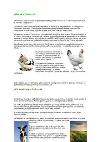 ¿Qué es la Gallinaza?


La Gallinaza es el estiércol de gallina preparado para ser utilizado en la industria ganadera o en
la industria agropecuaria.

La Gallinaza tiene como principal componente el estiércol de las gallinas que se crían para la
producción de huevo. Es importante diferenciarlo de la pollinaza que tiene como principal
componente el estiércol de los pollos que se crían para consumo de su carne.

La Gallinaza se utiliza como abono o complemento alimenticio en la crianza de ganado debido a
la riqueza química y de nutrientes que contiene. Los nutrientes que se encuentran en la gallinaza
se deben a que las gallinas solo asimilan entre el 30% y 40% de los nutrientes con las que se les
alimenta, lo que hace que en su estiércol se encuentren el restante 60% a 70% no asimilado.

La gallinaza contiene un importante nivel de nitrógeno el cual es imprescindible para que tanto
animales y plantas asimilen otros nutrientes y formen proteínas y se absorba la energía en la
célula.

                             El carbono también se encuentra en
                             una cantidad considerable el cual es
                             vital para el aprovechamiento del
                             oxigeno y en general los procesos
                             vitales de las células.

                             Otros elemento químicos importantes
                             que se encuentran en la gallinaza son
                             el fósforo y el potasio. El fósforo es vital
                             para el metabolismo, y el potasio
                             participa en el equilibrio y absorción del agua y la función osmótica
de la célula.




Cabe resaltar que el estiércol de gallina como tal no se puede considerar gallinaza. Para que sea
gallinaza es necesario primero procesar el estiércol.

¿Para qué sirve la Gallinaza?



La Gallinaza es uno de los fertilizantes más completos y que mejores nutrientes puede aportar al
suelo. Contiene nitrógeno, fósforo, potasio y carbono en importantes cantidades.

De hecho, la gallinaza puede ser mejor fertilizante que cualquier otro abono, incluyendo el de
vaca o el de borrego, precisamente porque la alimentación de las gallinas suele ser mas rica y
balanceada que la pastura natural de las vacas o los borregos.

Y no es que los abonos de vaca o borrego no tengan nutrientes, la diferencia radica en las
concentraciones.

La Gallinaza al ser utilizada como abono se considera un abono orgánico, por lo cual es posible
                    utilizarlo con otros ingredientes en forma de composta,
                    o compost.

                    El otro importante uso que se le puede dar a la
                    Gallinaza es como complemento alimenticio para
                    ganado.

                    Al utilizar la gallinaza como complemento de los
                    alimentos y forraje para ganado se logra mejorar la
                    efectividad de estos, gracias a los elementos que
 