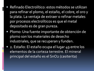  Refinado Electrolítico: estos métodos se utilizan
  para refinar el plomo, el estaño, el cobre, el oro y
  la plata. La ventaja de extraer o refinar metales
  por procesos electrolíticos es que el metal
  depositado es de gran pureza.
 Plomo: Una fuente importante de obtención de
  plomo son los materiales de desecho
  industriales, que se recuperan y funden.
 2. Estaño: El estaño ocupa el lugar 49 entre los
  elementos de la corteza terrestre. El mineral
  principal del estaño es el SnO2 (casiterita)
 