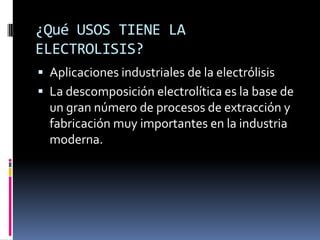 ¿Qué USOS TIENE LA
ELECTROLISIS?
 Aplicaciones industriales de la electrólisis
 La descomposición electrolítica es la base de
  un gran número de procesos de extracción y
  fabricación muy importantes en la industria
  moderna.
 