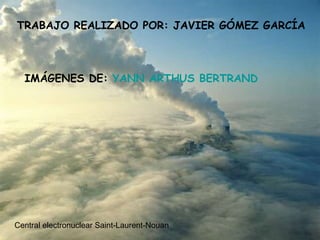 TRABAJO REALIZADO POR: JAVIER GÓMEZ GARCÍA IMÁGENES DE:  YANN ARTHUS BERTRAND Central electronuclear Saint-Laurent-Nouan 