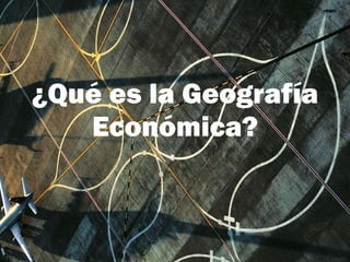 ¿Qué es la Geografía   Económica? 