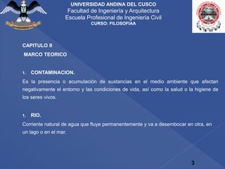 CAPITULO II
MARCO TEORICO
1. CONTAMINACION.
Es la presencia o acumulación de sustancias en el medio ambiente que afectan
negativamente el entorno y las condiciones de vida, así como la salud o la higiene de
los seres vivos.
1. RIO.
Corriente natural de agua que fluye permanentemente y va a desembocar en otra, en
un lago o en el mar.
3
UNIVERSIDAD ANDINA DEL CUSCO
Facultad de Ingeniería y Arquitectura
Escuela Profesional de Ingeniería Civil
CURSO: FILOSOFIAA
 