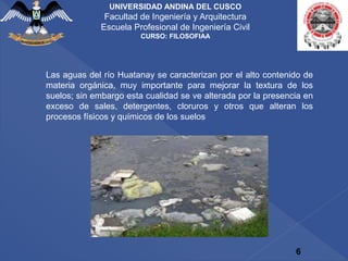 6
UNIVERSIDAD ANDINA DEL CUSCO
Facultad de Ingeniería y Arquitectura
Escuela Profesional de Ingeniería Civil
CURSO: FILOSOFIAA
Las aguas del río Huatanay se caracterizan por el alto contenido de
materia orgánica, muy importante para mejorar la textura de los
suelos; sin embargo esta cualidad se ve alterada por la presencia en
exceso de sales, detergentes, cloruros y otros que alteran los
procesos físicos y químicos de los suelos
 