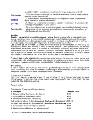 guardados? ¿Cómo procedemos a su eliminación (expurgo de documentos)?
                   ¿Cómo distribuimos documentos a la gente que la necesita? ¿Cuánto podemos tardar
Distribución
                   para distribuir los documentos?
                   ¿Si los documentos necesitan pasar a partir de una persona a otra, cuáles son las
Workflow
                   reglas para el flujo de estos documentos?
                   ¿Si más de una persona está implicada en creación o modificación de un documento,
Creación
                   cómo se podrá colaborar en esas tareas?
                   ¿Cómo proporcionamos los requisitos necesarios para la validación legal al gobierno
Autenticación      y a la industria privada acerca de la originalidad de los documentos y cumplimos sus
                   estándares para la autentificación?

Ventajas
Gestión y control efectivo: sencillez, rapidez y ahorro De una forma sencilla, la organización tiene
acceso instantáneo a toda la documentación necesaria para su actividad de negocio, con las ventajas
añadidas de la eliminación de desplazamientos, reducción de tiempo de consultas y tareas de archivo,
ahorro de espacio físico, resolución del problema de localización de documentos...
Uso racional de los recursos La gestión documental facilita que la información se comparta y se
aproveche de forma más eficiente y como un recurso colectivo. Como consecuencia, se reducen
drásticamente situaciones como la duplicidad de documentos archivados, fotocopias innecesarias,
dobles grabaciones de datos, etc. Seguridad y fiabilidad Información, documentos, etc. de gran valor
para la organización pueden custodiarse en locales de alta seguridad, garantizando su perfecto estado
de conservación mientras que, para el uso diario, se dispone de su réplica electrónica.

Productividad y valor añadido Una gestión documental, además de ahorro de costes, genera una
productividad y valor añadido adicionales, originados por el rápido acceso a la información dentro de la
organización y su posterior distribución, sin necesidad de trasladar los documentos.

 Desventajas
Si bien es cierto de las desventajas más comunes que tiene la aplicación de una nueva tecnología es el
factor económico y más estas denominadas TI (Tecnologías de Información), es así como damos un
ejemplo del costo en EUROS de un Sistema de Gestión Documental.

El proyecto es el siguiente:
PROYECTO PARA LA IMPLANTACIÓN DE UN SISTEMA DE GESTIÓN DOCUMENTAL EN LOS
SERVICIOS DEPENDIENTES DEL DEPARTAMENTO DE ORDENACIÓN DEL TERRITORIO Y MEDIO
AMBIENTE DEL GOBIERNO VASCO

Tabla de costos:

Cuantificacion Económica del Nuevo Sistema
# Concepto                                                            Costo en Euros
1 Estructuración y Organización del Sistema                           5.068
2 Implantación del Sistema Informático                                4.030
3 Formación (Nivel Básico y Avanzado)                                 8.568
4a Creación de la Base de DatosIncluyendo Catalogación Retrospectiva 112.148
4b Creación de la Base de DatosSin incluir Catalogación Retrospectiva 1.908
5 Incorporación de las bibliotecas al Sistema                         1.086
6 Mantenimiento del Sistema (un solo pago anual)                      9.300

Las dos opciones de costos que habría del sistema serian:
 