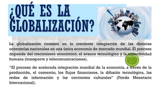 ¿QUÉ ES LA
GLOBALIZACIÓN?
La globalización consiste en la creciente integración de las distintas
economías nacionales en una única economía de mercado mundial. El proceso
depende del crecimiento económico, el avance tecnológico y la conectividad
humana (transporte y telecomunicaciones).
“El proceso de acelerada integración mundial de la economía, a través de la
producción, el comercio, los flujos financieros, la difusión tecnológica, las
redes de información y las corrientes culturales” (Fondo Monetario
Internacional).
 