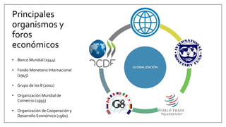 Principales
organismos y
foros
económicos
GLOBALIZACIÓN
• Banco Mundial (1944)
• Fondo Monetario Internacional
(1945)
• Grupo de los 8 (2002)
• Organización Mundial de
Comercio (1995)
• Organización de Cooperación y
Desarrollo Económico (1960)
 