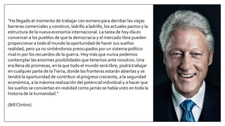 “Ha llegado el momento de trabajar con esmero para derribar las viejas
barreras comerciales y construir, ladrillo a ladrillo, los actuales pactos y la
estructura de la nueva economía internacional. La tarea de hoy día es
convencer a los pueblos de que la democracia y el mercado libre pueden
proporcionar a todo el mundo la oportunidad de hacer sus sueños
realidad, pero ya no sintiéndonos preocupados por un sistema político
rival ni por los recuerdos de la guerra. Hoy más que nunca podemos
contemplar las enormes posibilidades que tenemos ante nosotros. Una
era llena de promesas, en la que todo el mundo será libre, podrá trabajar
en cualquier parte de laTierra, donde las fronteras estarán abiertas y se
tendrá la oportunidad de contribuir al progreso creciente, a la seguridad
económica, a la máxima realización del potencial individual y a hacer que
los sueños se conviertan en realidad como jamás se había visto en toda la
historia de la humanidad.”
(Bill Clinton)
 