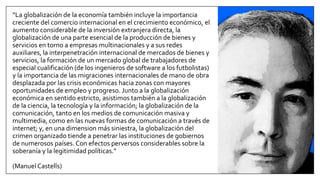 “La globalización de la economía también incluye la importancia
creciente del comercio internacional en el crecimiento económico, el
aumento considerable de la inversión extranjera directa, la
globalización de una parte esencial de la producción de bienes y
servicios en torno a empresas multinacionales y a sus redes
auxiliares, la interpenetración internacional de mercados de bienes y
servicios, la formación de un mercado global de trabajadores de
especial cualificación (de los ingenieros de software a los futbolistas)
y la importancia de las migraciones internacionales de mano de obra
desplazada por las crisis económicas hacia zonas con mayores
oportunidades de empleo y progreso. Junto a la globalización
económica en sentido estricto, asistimos también a la globalización
de la ciencia, la tecnología y la información; la globalización de la
comunicación, tanto en los medios de comunicación masiva y
multimedia, como en las nuevas formas de comunicación a través de
internet; y, en una dimension más siniestra, la globalización del
crimen organizado tiende a penetrar las instituciones de gobiernos
de numerosos países. Con efectos perversos considerables sobre la
soberanía y la legitimidad políticas.”
(Manuel Castells)
 