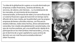 “La idea de la globalización sugiere un mundo dominado por
empresas o redes financieras, vectores de bienes, de
servicios, de valores y de intereses… La mundialización de
los mercados, el crecimiento de las empresas
transnacionales, la formación de redes y la nueva eficacia de
un sistema financiero capaz de transmitir en tiempo real la
difusión de la mass media, por la publicidad y por las propias
empresas de bienes culturales masivos, con frecuencia
estadounidenses, todos estos hechos, ahora sobradamente
conocidos, han creado esta globalización caracterizada, a los
ojos de muchos analistas, por una amplificación rápida de la
participación en los intercambios internacionales y, a la vez,
por el dominio de un gran capitalismo cuyos centros de
decisión son con más frecuencia estadounidenses.”
(AlainTouraine)
 