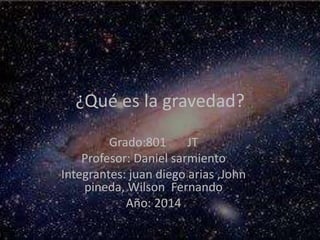 ¿Qué es la gravedad?
Grado:801 JT
Profesor: Daniel sarmiento
Integrantes: juan diego arias ,John
pineda, Wilson Fernando
Año: 2014
 