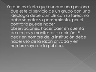 Ya que es cierto que aunque una persona
  que este al servicio de un grupo con una
  ideología debe cumplir con su tarea, no
  debe someter su pensamiento, por el
  contrario puede hacer
  observaciones, hacer caer en cuenta
  de errores y manifestar su opinión. Es
  decir en nombre de la institución debe
  hacer uso de la razón privada y en
  nombre suyo de la publica.
 