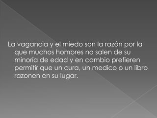 La vagancia y el miedo son la razón por la
  que muchos hombres no salen de su
  minoría de edad y en cambio prefieren
  permitir que un cura, un medico o un libro
  razonen en su lugar.
 