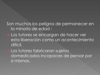 Son muchos los peligros de permanecer en
  la minoría de edad :
 Los tutores se encargan de hacer ver
  esta liberación como un acontecimiento
  difícil.
 Los tutores fabricaran sujetos
  domesticados incapaces de pensar por
  si mismos.
 
