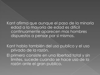 Kant afirma que aunque el paso de la minoría
  edad a la mayoría de edad es difícil
  continuamente aparecen mas hombres
  dispuestos a pensar por si mismos.

Kant habla también del uso publico y el uso
   privado de la razón.
El primero consiste en una libertad total y sin
   limites, sucede cuando se hace uso de la
   razón ante el gran publico.
 