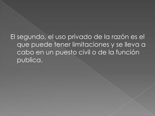 El segundo, el uso privado de la razón es el
   que puede tener limitaciones y se lleva a
   cabo en un puesto civil o de la función
   publica.
 