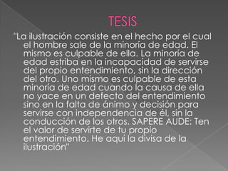 "La ilustración consiste en el hecho por el cual
  el hombre sale de la minoría de edad. El
  mismo es culpable de ella. La minoría de
  edad estriba en la incapacidad de servirse
  del propio entendimiento, sin la dirección
  del otro. Uno mismo es culpable de esta
  minoría de edad cuando la causa de ella
  no yace en un defecto del entendimiento
  sino en la falta de ánimo y decisión para
  servirse con independencia de él, sin la
  conducción de los otros. SAPERE AUDE: Ten
  el valor de servirte de tu propio
  entendimiento. He aquí la divisa de la
  ilustración"
 