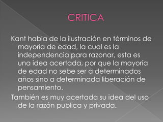 Kant habla de la ilustración en términos de
  mayoría de edad, la cual es la
  independencia para razonar, esta es
  una idea acertada, por que la mayoría
  de edad no sebe ser a determinados
  años sino a determinada liberación de
  pensamiento.
También es muy acertada su idea del uso
  de la razón publica y privada.
 