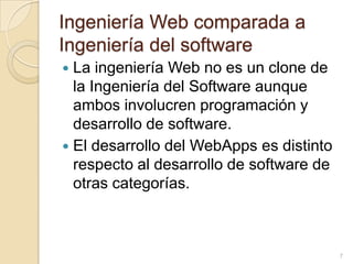 Ingeniería Web comparada a Ingeniería del softwareLa ingeniería Web no es un clone de la Ingeniería del Software aunque ambos involucren programación y desarrollo de software.El desarrollo del WebApps es distinto respecto al desarrollo de software de otras categorías. 7