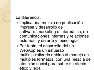 La diferencia:implica una mezcla de publicación impresa y desarrollo de software, marketing e informática, de comunicaciones internas y relaciones externas, y de arte y tecnologíaPor tanto, el desarrollo del un WebApp es un esfuerzo multidisciplinario debido al manejo de múltiples formatos, con una mezcla de atención social para saber su efecto ético y legal8