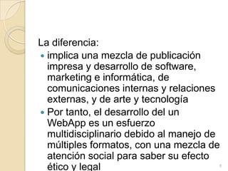 La diferencia:implica una mezcla de publicación impresa y desarrollo de software, marketing e informática, de comunicaciones internas y relaciones externas, y de arte y tecnologíaPor tanto, el desarrollo del un WebApp es un esfuerzo multidisciplinario debido al manejo de múltiples formatos, con una mezcla de atención social para saber su efecto ético y legal8