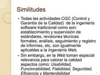 SimilitudesTodas las actividades CGC (Control y Garantía de la Calidad)  de la ingeniería software tradicional como son: establecimiento y supervisión de estándares, revisiones técnicas formales, análisis, seguimiento y registro de informes, etc, son igualmente aplicables a la Ingeniería Web. Sin embargo, en la Web toman especial relevancia para valorar la calidad aspectos como: Usabilidad, Funcionabilidad, Fiabilidad, Seguridad, Eficiencia y Mantenibilidad9