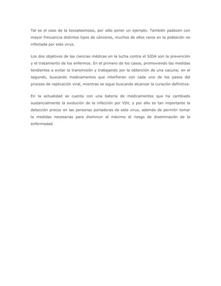 Tal es el caso de la toxoplasmosis, por sólo poner un ejemplo. También padecen con
mayor frecuencia distintos tipos de cánceres, muchos de ellos raros en la población no
infectada por este virus.


Los dos objetivos de las ciencias médicas en la lucha contra el SIDA son la prevención
y el tratamiento de los enfermos. En el primero de los casos, promoviendo las medidas
tendientes a evitar la transmisión y trabajando por la obtención de una vacuna; en el
segundo, buscando medicamentos que interfieran con cada uno de los pasos del
proceso de replicación viral, mientras se sigue buscando alcanzar la curación definitiva.


En la actualidad se cuenta con una batería de medicamentos que ha cambiado
sustancialmente la evolución de la infección por VIH, y por ello es tan importante la
detección precoz en las personas portadoras de este virus, además de permitir tomar
la medidas necesarias para disminuir al máximo el riesgo de diseminación de la
enfermedad.
 