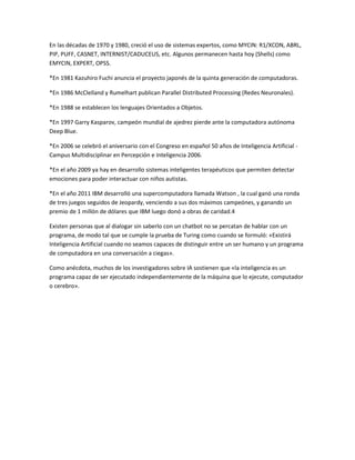 En las décadas de 1970 y 1980, creció el uso de sistemas expertos, como MYCIN: R1/XCON, ABRL,
PIP, PUFF, CASNET, INTERNIST/CADUCEUS, etc. Algunos permanecen hasta hoy (Shells) como
EMYCIN, EXPERT, OPSS.

*En 1981 Kazuhiro Fuchi anuncia el proyecto japonés de la quinta generación de computadoras.

*En 1986 McClelland y Rumelhart publican Parallel Distributed Processing (Redes Neuronales).

*En 1988 se establecen los lenguajes Orientados a Objetos.

*En 1997 Garry Kasparov, campeón mundial de ajedrez pierde ante la computadora autónoma
Deep Blue.

*En 2006 se celebró el aniversario con el Congreso en español 50 años de Inteligencia Artificial -
Campus Multidisciplinar en Percepción e Inteligencia 2006.

*En el año 2009 ya hay en desarrollo sistemas inteligentes terapéuticos que permiten detectar
emociones para poder interactuar con niños autistas.

*En el año 2011 IBM desarrolló una supercomputadora llamada Watson , la cual ganó una ronda
de tres juegos seguidos de Jeopardy, venciendo a sus dos máximos campeónes, y ganando un
premio de 1 millón de dólares que IBM luego donó a obras de caridad.4

Existen personas que al dialogar sin saberlo con un chatbot no se percatan de hablar con un
programa, de modo tal que se cumple la prueba de Turing como cuando se formuló: «Existirá
Inteligencia Artificial cuando no seamos capaces de distinguir entre un ser humano y un programa
de computadora en una conversación a ciegas».

Como anécdota, muchos de los investigadores sobre IA sostienen que «la inteligencia es un
programa capaz de ser ejecutado independientemente de la máquina que lo ejecute, computador
o cerebro».
 