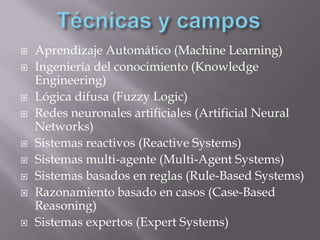  Aprendizaje Automático (Machine Learning)
 Ingeniería del conocimiento (Knowledge
Engineering)
 Lógica difusa (Fuzzy Logic)
 Redes neuronales artificiales (Artificial Neural
Networks)
 Sistemas reactivos (Reactive Systems)
 Sistemas multi-agente (Multi-Agent Systems)
 Sistemas basados en reglas (Rule-Based Systems)
 Razonamiento basado en casos (Case-Based
Reasoning)
 Sistemas expertos (Expert Systems)
 