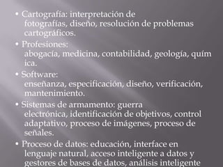 • Cartografía: interpretación de
fotografías, diseño, resolución de problemas
cartográficos.
• Profesiones:
abogacía, medicina, contabilidad, geología, química.
• Software:
enseñanza, especificación, diseño, verificación, mant
enimiento.
• Sistemas de armamento: guerra
electrónica, identificación de objetivos, control
adaptativo, proceso de imágenes, proceso de
señales.
• Proceso de datos: educación, interface en lenguaje
natural, acceso inteligente a datos y gestores de
bases de datos, análisis inteligente de datos.
 