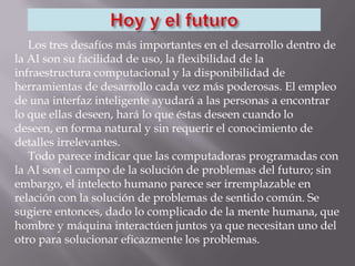 Los tres desafíos más importantes en el desarrollo dentro de
la AI son su facilidad de uso, la flexibilidad de la
infraestructura computacional y la disponibilidad de
herramientas de desarrollo cada vez más poderosas. El empleo
de una interfaz inteligente ayudará a las personas a encontrar
lo que ellas deseen, hará lo que éstas deseen cuando lo
deseen, en forma natural y sin requerir el conocimiento de
detalles irrelevantes.
Todo parece indicar que las computadoras programadas con
la AI son el campo de la solución de problemas del futuro; sin
embargo, el intelecto humano parece ser irremplazable en
relación con la solución de problemas de sentido común. Se
sugiere entonces, dado lo complicado de la mente humana, que
hombre y máquina interactúen juntos ya que necesitan uno del
otro para solucionar eficazmente los problemas.
 