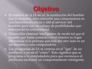  El objetivo de la IA no es, la sustitución del hombre
por la máquina, sino convertir una computadora en
una herramienta eficaz y útil al servicio del
hombre, pero con un campo de posibilidades que
sobrepasan lo convencional.
 Desarrollar sistemas inteligentes de modo tal que el
usuario que tome contacto con el sistema no logre
diferenciar si la persona que está del otro lado es un
ser humano o una computadora.
 Los programas de IA se centran en el “que” de un
problema y no en el “cómo”. Esto significa que se
programa a la computadora para que reconozca el
problema mediante un comportamiento inteligente.
 