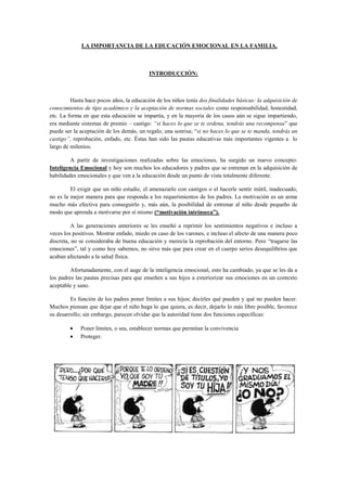 LA IMPORTANCIA DE LA EDUCACIÓN EMOCIONAL EN LA FAMILIA.

INTRODUCCIÓN:

Hasta hace pocos años, la educación de los niños tenía dos finalidades básicas: la adquisición de
conocimientos de tipo académico y la aceptación de normas sociales como responsabilidad, honestidad,
etc. La forma en que esta educación se impartía, y en la mayoría de los casos aún se sigue impartiendo,
era mediante sistemas de premio – castigo: “si haces lo que se te ordena, tendrás una recompensa” que
puede ser la aceptación de los demás, un regalo, una sonrisa; “si no haces lo que se te manda, tendrás un
castigo”, reprobación, enfado, etc. Éstas han sido las pautas educativas más importantes vigentes a lo
largo de milenios.
A partir de investigaciones realizadas sobre las emociones, ha surgido un nuevo concepto:
Inteligencia Emocional y hoy son muchos los educadores y padres que se entrenan en la adquisición de
habilidades emocionales y que ven a la educación desde un punto de vista totalmente diferente.
El exigir que un niño estudie, el amenazarlo con castigos o el hacerle sentir inútil, inadecuado,
no es la mejor manera para que responda a los requerimientos de los padres. La motivación es un arma
mucho más efectiva para conseguirlo y, más aún, la posibilidad de entrenar al niño desde pequeño de
modo que aprenda a motivarse por sí mismo (“motivación intrínseca”).
A las generaciones anteriores se les enseñó a reprimir los sentimientos negativos e incluso a
veces los positivos. Mostrar enfado, miedo en caso de los varones, e incluso el afecto de una manera poco
discreta, no se consideraba de buena educación y merecía la reprobación del entorno. Pero “tragarse las
emociones”, tal y como hoy sabemos, no sirve más que para crear en el cuerpo serios desequilibrios que
acaban afectando a la salud física.
Afortunadamente, con el auge de la inteligencia emocional, esto ha cambiado, ya que se les da a
los padres las pautas precisas para que enseñen a sus hijos a exteriorizar sus emociones en un contexto
aceptable y sano.
Es función de los padres poner límites a sus hijos; decirles qué pueden y qué no pueden hacer.
Muchos piensan que dejar que el niño haga lo que quiera, es decir, dejarlo lo más libre posible, favorece
su desarrollo; sin embargo, parecen olvidar que la autoridad tiene dos funciones específicas:
Poner límites, o sea, establecer normas que permitan la convivencia
Proteger.

 