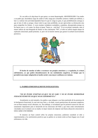 Si a un niño se le deja hacer lo que quiere, se siente desprotegido, ABANDONADO. Una madre
o un padre que, haciéndose cargo de cuidar al niño, tenga por costumbre sentarse a hablar por teléfono, a
leer o a realizar otra actividad dejándole hacer lo que le venga en gana, lo que probablemente consiga es
que al rato el niño se ponga a hacer todo lo que tiene prohibido, no por aprovechar su distracción sino
para comprobar los límites. A veces montan verdaderos escándalos y pataletas, desesperados porque no
les hacen caso o, a lo sumo, les dicen al pasar “basta ya…está bien”. Si en un primer momento, ante el
menor indicio de esta búsqueda de límites se dice claramente “NO”, el niño no sufrirá ningún ataque de
explosión emocional; puede protestar, sí, pero sin la tensión interna que genera la actitud excesivamente
permisiva.

El hecho de enseñar al niño a reconocer sus propias emociones y a regularlas, le evitará
sufrimientos, ya que podrá desembarazarse de sus sentimientos negativos, al tiempo que le
permitirá una mejor adaptación al medio social y una mayor confianza en sí mismo.

1.- PADRES EMOCIONALMENTE INTELIGENTES:

“NO SE PUEDE ENSEÑAR LO QUE NO SE SABE Y NO SE PUEDE DEMOSTRAR
FEHACIENTEMENTE LO QUE NO SE EXPERIMENTA.”
Actualmente se está instando a los padres a que eduquen a sus hijos partiendo de las premisas de
la Inteligencia Emocional, lo cual está muy bien y, sin duda, creará generaciones de personas empáticas,
con un buen manejo social, altruistas, etc. Sin embargo, si recordamos que los primeros meses de vida son
sumamente importantes para el desarrollo de las emociones del bebé y que éstas están estrechamente
vinculadas con el contacto con su madre, la mejor manera de empezar una buena educación emocional es
EDUCARSE UNO MISMO.
Si tenemos un buen control sobre las propias emociones, podremos enseñarle al niño a
experimentarlas y los sentimientos positivos que se graben en su mente serán un buen bagaje con el cual
enfrentarse a la vida.

 