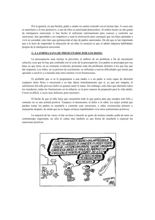 Por lo general, en una familia, padre y madre no suelen coincidir con el mismo tipo. A veces uno
es autoritario y el otro permisivo, o uno de ellos es autorizado/democrático. Si ambos tienen un alto grado
de inteligencia emocional, si han hecho el suficiente entrenamiento para conocer y controlar sus
emociones, han aprendido a ser empáticos y usan la motivación para conseguir que sus hijos aprendan a
vivir en sociedad, está claro que pertenecerán al tipo de padres autorizados. De ahí que es tan importante
que a la hora de emprender la educación de un niño, lo esencial es que el adulto adquiera habilidades
propias de la inteligencia emocional.
2.- LA FORMA SANA DE PREOCUPARSE POR LOS HIJOS:
La preocupación sana incluye la previsión, el análisis de un problema a fin de encontrarle
solución, cosa que no hay que confundir con el ciclo de la preocupación. Los padres se preocupan por sus
hijos ya que éstos, en su constante evolución, presentan cada día problemas distintos a los que hay que
dar respuesta. Los niños, en su proceso de crecimiento, se enfrentan a nuevas dificultades que tienen que
aprender a resolver y a menudo ante estos intentos viven frustraciones.
Es probable que si se le preguntaran a una madre o a un padre si sería capaz de ahorrarle
cualquier dolor físico o emocional a su hijo dijera inmediatamente que sí, ya que por empatía, el
sufrimiento del niño provoca dolor en quienes tanto le aman. Sin embargo, está claro que ahorrarle todos
los sinsabores, todas las frustraciones en la infancia, es la peor manera de prepararle para la vida adulta.
Crecer es difícil, a veces muy doloroso, pero necesario.
El hecho de que al niño haya que consentirle todo lo que quiera para que siempre esté feliz y
contento no es una actitud positiva. Tampoco el desencanto, el dolor o la rabia. La mejor actitud que
pueden tomar los padres es enseñarle a controlar esas emociones, a saber reconocerlas primero y
manejarlas después, de modo que no se hagan crónicas impidiéndole vivir otros sentimientos positivos.
La mayoría de las veces, el dar un beso o hacerle un gesto de ternura cuando acaba de tener un
contratiempo importante, no sólo le calma sino también es una forma de enseñarle a expresar las
emociones positivas.

 