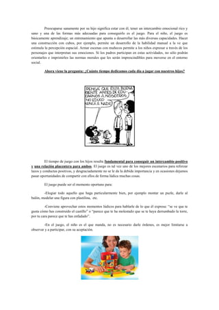 Preocuparse sanamente por su hijo significa estar con él, tener un intercambio emocional rico y
sano y una de las formas más adecuadas para conseguirlo es el juego. Para el niño, el juego es
básicamente aprendizaje; un entrenamiento que apunta a desarrollar las más diversas capacidades. Hacer
una construcción con cubos, por ejemplo, permite un desarrollo de la habilidad manual a la ve que
estimula la percepción espacial. Armar escenas con muñecos permite a los niños expresar a través de los
personajes que interpretan sus emociones. Si los padres participan en estas actividades, no sólo podrán
orientarles e imprimirles las normas morales que les serán imprescindibles para moverse en el entorno
social.
Ahora viene la pregunta: ¿Cuánto tiempo dedicamos cada día a jugar con nuestros hijos?

El tiempo de juego con los hijos resulta fundamental para conseguir un intercambio positivo
y una relación placentera para ambos. El juego es tal vez uno de los mejores escenarios para reforzar
lazos y conductas positivas, y desgraciadamente no se le da la debida importancia y en ocasiones dejamos
pasar oportunidades de compartir con ellos de forma lúdica muchas cosas.
El juego puede ser el momento oportuno para:
-Elogiar todo aquello que haga particularmente bien, por ejemplo montar un puzle, darle al
balón, modelar una figura con plastilina, etc.
-Conviene aprovechar estos momentos lúdicos para hablarle de lo que él expresa: “se ve que te
gusta cómo has construido el castillo” o “parece que te ha molestado que se te haya derrumbado la torre,
por tu cara parece que te has enfadado”.
-En el juego, el niño es el que manda, no es necesario darle órdenes, es mejor limitarse a
observar y a participar, con su aceptación.

 