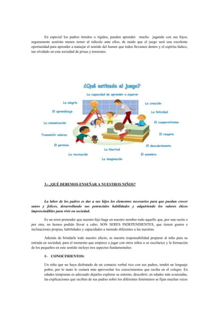 En especial los padres tímidos o rígidos, pueden aprender mucho jugando con sus hijos;
seguramente sentirán menos temor al ridículo ante ellos, de modo que el juego será una excelente
oportunidad para aprender a manejar el sentido del humor que todos llevamos dentro y el espíritu lúdico,
tan olvidado en esta sociedad de prisas y tensiones.

3.- ¿QUÉ DEBEMOS ENSEÑAR A NUESTROS NIÑOS?

La labor de los padres es dar a sus hijos los elementos necesarios para que puedan crecer
sanos y felices, desarrollando sus potenciales habilidades y adquiriendo los valores éticos
imprescindibles para vivir en sociedad.
Es un error pretender que nuestro hijo haga en nuestro nombre todo aquello que, por una razón o
por otra, no hemos podido llevar a cabo; SON SERES INDEPENDIENTES, que tienen gustos e
inclinaciones propias, habilidades y capacidades a menudo diferentes a las nuestras.
Además de brindarle todo nuestro afecto, es nuestra responsabilidad preparar al niño para su
entrada en sociedad, para el momento que empiece a jugar con otros niños o se escolarice y la formación
de los pequeños en este sentido incluye tres aspectos fundamentales:
1- CONOCIMIENTOS:
Un niño que no haya disfrutado de un contacto verbal rico con sus padres, tendrá un lenguaje
pobre, por lo tanto le costará más aprovechar los conocimientos que reciba en el colegio. En
edades tempranas es adecuado dejarles explorar su entorno, descubrir; en edades más avanzadas,
las explicaciones que reciben de sus padres sobre los diferentes fenómenos se fijan muchas veces

 