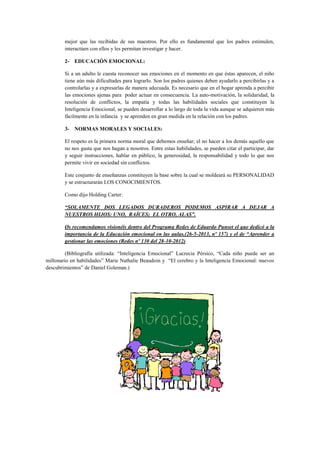 mejor que las recibidas de sus maestros. Por ello es fundamental que los padres estimulen,
interactúen con ellos y les permitan investigar y hacer.
2- EDUCACIÓN EMOCIONAL:
Si a un adulto le cuesta reconocer sus emociones en el momento en que éstas aparecen, el niño
tiene aún más dificultades para lograrlo. Son los padres quienes deben ayudarlo a percibirlas y a
controlarlas y a expresarlas de manera adecuada. Es necesario que en el hogar aprenda a percibir
las emociones ajenas para poder actuar en consecuencia. La auto-motivación, la solidaridad, la
resolución de conflictos, la empatía y todas las habilidades sociales que constituyen la
Inteligencia Emocional, se pueden desarrollar a lo largo de toda la vida aunque se adquieren más
fácilmente en la infancia y se aprenden en gran medida en la relación con los padres.
3- NORMAS MORALES Y SOCIALES:
El respeto es la primera norma moral que debemos enseñar; el no hacer a los demás aquello que
no nos gusta que nos hagan a nosotros. Entre estas habilidades, se pueden citar el participar, dar
y seguir instrucciones, hablar en público, la generosidad, la responsabilidad y todo lo que nos
permite vivir en sociedad sin conflictos.
Este conjunto de enseñanzas constituyen la base sobre la cual se moldeará su PERSONALIDAD
y se estructurarán LOS CONOCIMIENTOS.
Como dijo Holding Carter:
“SOLAMENTE DOS LEGADOS DURADEROS PODEMOS ASPIRAR A DEJAR A
NUESTROS HIJOS: UNO, RAÍCES; EL OTRO, ALAS”.
Os recomendamos visionéis dentro del Programa Redes de Eduardo Punset el que dedicó a la
importancia de la Educación emocional en las aulas.(26-5-2013, nº 157) y el de “Aprender a
gestionar las emociones (Redes nº 130 del 28-10-2012)
(Bibliografía utilizada: “Inteligencia Emocional” Lucrecia Pérsico, “Cada niño puede ser un
millonario en habilidades” Marie Nathalie Beaudoin y “El cerebro y la Inteligencia Emocional: nuevos
descubrimientos” de Daniel Goleman.)

 
